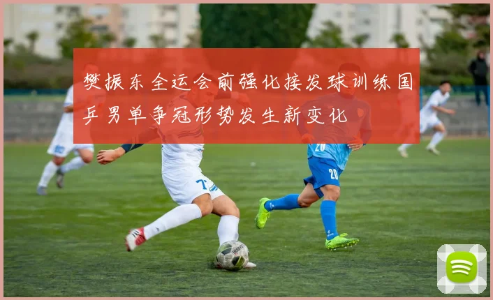 樊振东全运会前强化接发球训练国乒男单争冠形势发生新变化