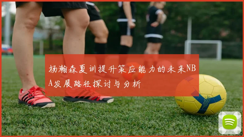 杨瀚森夏训提升策应能力的未来NBA发展路径探讨与分析