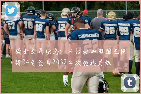 骑士交易动态：卡拉班加盟国王换得34号签与2032年次轮选秀权