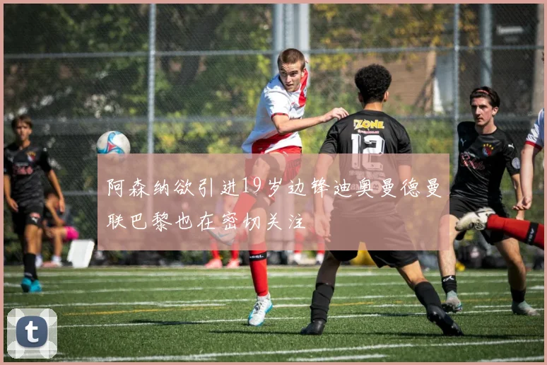阿森纳欲引进19岁边锋迪奥曼德曼联巴黎也在密切关注
