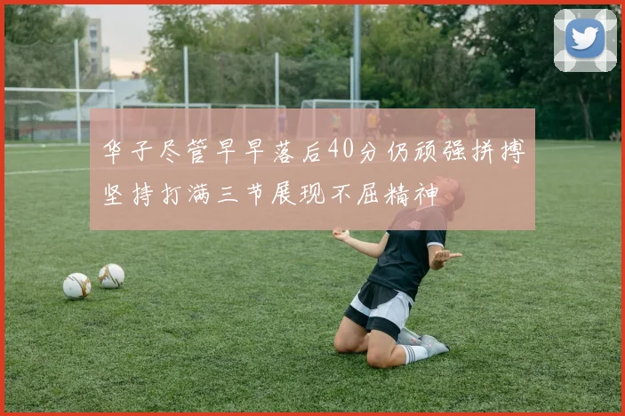 华子尽管早早落后40分仍顽强拼搏坚持打满三节展现不屈精神