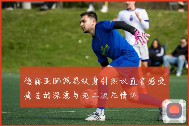 德赫亚晒佩恩纹身引热议直言感受痛苦的深意与老二次元情怀