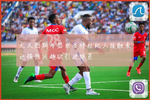 尤文图斯与瑟尔洛特经纪人接触表达强烈兴趣欲引进球员
