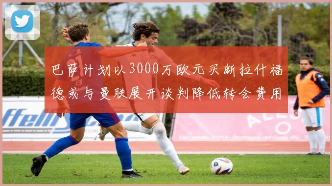 巴萨计划以3000万欧元买断拉什福德或与曼联展开谈判降低转会费用