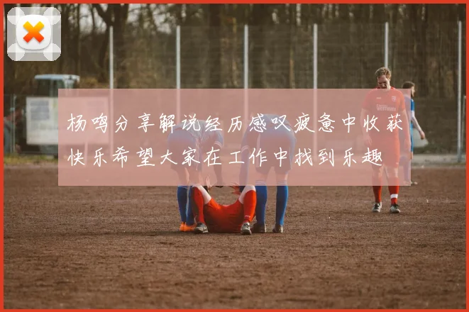 杨鸣分享解说经历感叹疲惫中收获快乐希望大家在工作中找到乐趣