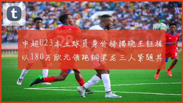 中超U23本土球员身价榜揭晓王钰栋以180万欧元领跑铜梁龙三人紧随其后