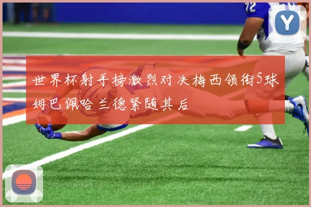 世界杯射手榜激烈对决梅西领衔5球姆巴佩哈兰德紧随其后